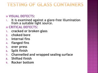  VISUAL DEFECTS:
1. It is examined against a glare-free illumination
from a suitable light source.
 CRITICAL DEFECTS:
1. cracked or broken glass
2. choked bore
3. internal fins
4. flanged fins
5. over press
6. Split finish
7. Channelled and wrapped sealing surface
8. Shifted finish
9. Rocker bottom
 
