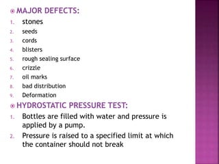  MAJOR DEFECTS:
1. stones
2. seeds
3. cords
4. blisters
5. rough sealing surface
6. crizzle
7. oil marks
8. bad distribution
9. Deformation
 HYDROSTATIC PRESSURE TEST:
1. Bottles are filled with water and pressure is
applied by a pump.
2. Pressure is raised to a specified limit at which
the container should not break
 