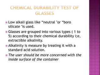  Low alkali glass like “neutral "or “boro
silicate "is used.
 Glasses are grouped into various types ( 1 to
5) according to their chemical durability i;e,
extractible alkalinity.
 Alkalinity is measure by treating it with a
standard acid solution.
 The user should be more concerned with the
inside surface of the container
 