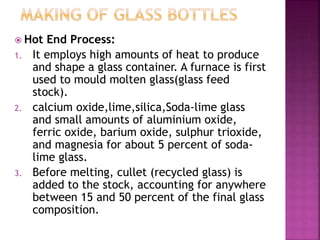  Hot End Process:
1. It employs high amounts of heat to produce
and shape a glass container. A furnace is first
used to mould molten glass(glass feed
stock).
2. calcium oxide,lime,silica,Soda-lime glass
and small amounts of aluminium oxide,
ferric oxide, barium oxide, sulphur trioxide,
and magnesia for about 5 percent of soda-
lime glass.
3. Before melting, cullet (recycled glass) is
added to the stock, accounting for anywhere
between 15 and 50 percent of the final glass
composition.
 