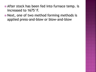  After stock has been fed into furnace temp. is
increased to 1675°F.
 Next, one of two method forming methods is
applied press-and-blow or blow-and-blow
 