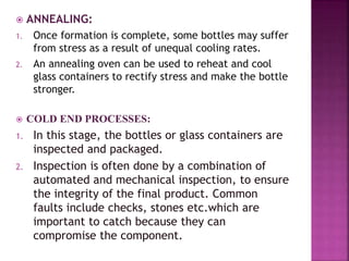  ANNEALING:
1. Once formation is complete, some bottles may suffer
from stress as a result of unequal cooling rates.
2. An annealing oven can be used to reheat and cool
glass containers to rectify stress and make the bottle
stronger.
 COLD END PROCESSES:
1. In this stage, the bottles or glass containers are
inspected and packaged.
2. Inspection is often done by a combination of
automated and mechanical inspection, to ensure
the integrity of the final product. Common
faults include checks, stones etc.which are
important to catch because they can
compromise the component.
 
