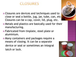  Closures are devices and techniques used to
close or seal a bottle, jug, jar, tube, can, etc.
Closures can be a cap, cover, lid, plug, etc.
 Metals and plastics are basically used for their
manufacturing.
 Fabricated from tinplate, steel plate or
aluminium.
 Many containers and packages require a
means of closing. It can be a separate
device or seal or sometimes an integral
latch or lock.
 