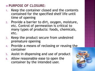  PURPOSE OF CLOSURE:
1. Keep the container closed and the contents
contained for the specified shelf life until
time of opening
2. Provide a barrier to dirt, oxygen, moisture,
etc. Control of permeation is critical to
many types of products: foods, chemicals,
etc.
3. Keep the product secure from undesired
premature opening
4. Provide a means of reclosing or reusing the
container
5. Assist in dispensing and use of product
6. Allow reasonable ease to open the
container by the intended user.
 