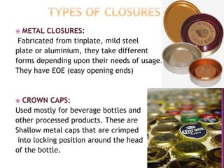  METAL CLOSURES:
Fabricated from tinplate, mild steel
plate or aluminium, they take different
forms depending upon their needs of usage.
They have EOE (easy opening ends)
 CROWN CAPS:
Used mostly for beverage bottles and
other processed products. These are
Shallow metal caps that are crimped
into locking position around the head
of the bottle.
 