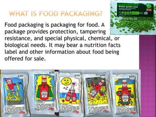 Food packaging is packaging for food. A
package provides protection, tampering
resistance, and special physical, chemical, or
biological needs. It may bear a nutrition facts
label and other information about food being
offered for sale.
 