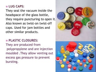  LUG CAPS:
They seal the vacuum inside the
headspace of the glass bottle,
they require puncturing to open it.
Also known as twist-on twist-off
caps. Used for jam bottles and
other similar products.
 PLASTIC CLOSURES:
They are produced from
polypropylene and are injection
moulded .They allow venting out
excess gas pressure to prevent
bursting.
 