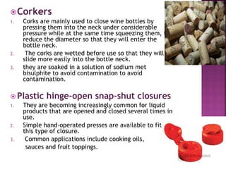 Corkers
1. Corks are mainly used to close wine bottles by
pressing them into the neck under considerable
pressure while at the same time squeezing them, to
reduce the diameter so that they will enter the
bottle neck.
2. The corks are wetted before use so that they will
slide more easily into the bottle neck.
3. they are soaked in a solution of sodium met
bisulphite to avoid contamination to avoid
contamination.
 Plastic hinge-open snap-shut closures
1. They are becoming increasingly common for liquid
products that are opened and closed several times in
use.
2. Simple hand-operated presses are available to fit
this type of closure.
3. Common applications include cooking oils,
sauces and fruit toppings.
 