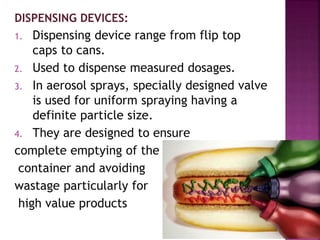 DISPENSING DEVICES:
1. Dispensing device range from flip top
caps to cans.
2. Used to dispense measured dosages.
3. In aerosol sprays, specially designed valve
is used for uniform spraying having a
definite particle size.
4. They are designed to ensure
complete emptying of the
container and avoiding
wastage particularly for
high value products
 