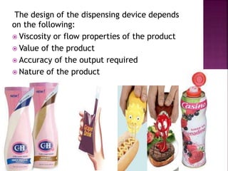 The design of the dispensing device depends
on the following:
 Viscosity or flow properties of the product
 Value of the product
 Accuracy of the output required
 Nature of the product
 