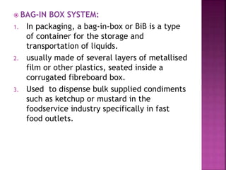  BAG-IN BOX SYSTEM:
1. In packaging, a bag-in-box or BiB is a type
of container for the storage and
transportation of liquids.
2. usually made of several layers of metallised
film or other plastics, seated inside a
corrugated fibreboard box.
3. Used to dispense bulk supplied condiments
such as ketchup or mustard in the
foodservice industry specifically in fast
food outlets.
 