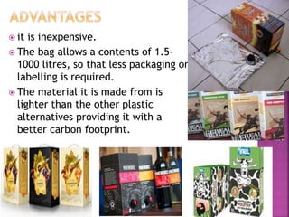  it is inexpensive.
 The bag allows a contents of 1.5–
1000 litres, so that less packaging or
labelling is required.
 The material it is made from is
lighter than the other plastic
alternatives providing it with a
better carbon footprint.
 