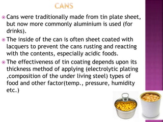  Cans were traditionally made from tin plate sheet,
but now more commonly aluminium is used (for
drinks).
 The inside of the can is often sheet coated with
lacquers to prevent the cans rusting and reacting
with the contents, especially acidic foods.
 The effectiveness of tin coating depends upon its
thickness method of applying (electrolytic plating
,composition of the under living steel) types of
food and other factor(temp., pressure, humidity
etc.)
 