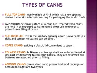  FULL TOP CANN- mostly made of Al+2 which has a key opening
device it contains a lacquer waiting for packaging the acidic foods
 PASSIVATION-external surface of a cann are treated when canns
are held in or exported to warm humid areas ,dis treatments
prevents resulting of canns .
 SLIP OVER LID- This is the sanitary opening cover is reversible ,air
tight and temper to sealing can be done .
 COFEE CANNS- guiding a plastic lid convenient to open .
 COLAPSE CANNS- bulkiness and transportation can be achieved at
low cost by delivering fatten cann bodies. They are reformed and
bottoms are attached prior to filling.
 AEROSOL CANNS-(pressurised cans) pressurised food packages or
aerosol packages are two types-
 