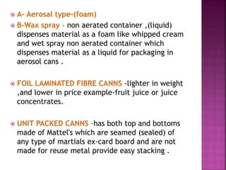  A- Aerosal type-(foam)
 B-Wax spray – non aerated container ,(liquid)
dispenses material as a foam like whipped cream
and wet spray non aerated container which
dispenses material as a liquid for packaging in
aerosol cans .
 FOIL LAMINATED FIBRE CANNS -lighter in weight
,and lower in price example-fruit juice or juice
concentrates.
 UNIT PACKED CANNS –has both top and bottoms
made of Mattel's which are seamed (sealed) of
any type of martials ex-card board and are not
made for reuse metal provide easy stacking .
 
