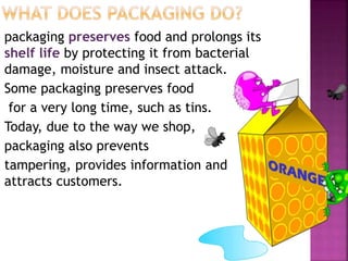 packaging preserves food and prolongs its
shelf life by protecting it from bacterial
damage, moisture and insect attack.
Some packaging preserves food
for a very long time, such as tins.
Today, due to the way we shop,
packaging also prevents
tampering, provides information and
attracts customers.
 