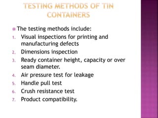  The testing methods include:
1. Visual inspections for printing and
manufacturing defects
2. Dimensions inspection
3. Ready container height, capacity or over
seam diameter.
4. Air pressure test for leakage
5. Handle pull test
6. Crush resistance test
7. Product compatibility.
 