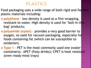 Food packaging uses a wide range of both rigid and flexible
plastic materials including:
 polythene – low density is used as a film wrapping,
resistant to water. High density is used for ‘boil-in-the-
bag’ products;
 polyamide (nylon) – provides a very good barrier to
oxygen, so used for vacuum packaging, especially for
foods containing fat (which can be susceptible to
oxidation).
 Type 1 – PET is the most commonly used one (water
containers); APET (fizzy drinks); CPET is heat resistant
(oven ready-meal trays)
 
