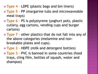  Type 4 – LDPE (plastic bags and bin liners)
 Type 5 – PP (margarine tubs and microwaveable
meal trays)
 Type 6 – PS is polystyrene (yoghurt pots, plastic
cutlery, egg cartons, vending cups and burger
cartons)
 Type 7 – other plastics that do not fall into any of
the above categories (melamine and non-
breakable plates and cups).
 Type 2 – HDPE (milk and detergent bottles)
 Type 3 – PVC is banned in some countries (food
trays, cling film, bottles of squash, water and
shampoo)
 