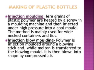 Injection moulding Here grains of
plastic polymer are heated by a screw in
a moulding machine and then injected
under high pressure into a cool mould.
The method is mainly used for wide
necked containers and lids.
Injection blow moulding- Polymer is
injection moulded around a blowing
stick and, while molten is transferred to
the blowing mould. It is then blown into
shape by compressed air.
 