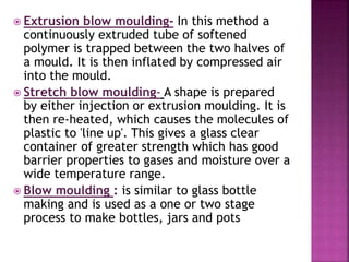  Extrusion blow moulding- In this method a
continuously extruded tube of softened
polymer is trapped between the two halves of
a mould. It is then inflated by compressed air
into the mould.
 Stretch blow moulding- A shape is prepared
by either injection or extrusion moulding. It is
then re-heated, which causes the molecules of
plastic to 'line up'. This gives a glass clear
container of greater strength which has good
barrier properties to gases and moisture over a
wide temperature range.
 Blow moulding : is similar to glass bottle
making and is used as a one or two stage
process to make bottles, jars and pots
 