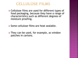  Cellulose films are used for different types of
food packaging, because they have a range of
characteristics such as different degrees of
moisture proofing.
 Some cellulose films are heat sealable.
 They can be used, for example, as window
patches in cartons.
 