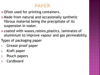  Often used for printing containers.
 Made from natural and occasionally synthetic
fibrous material being the precipitate of its
suspension in water.
 coated with waxes,raisins,plastics, laminates of
aluminium to improve vapour and gas permeability.
Types of packaging paper
1. Grease proof paper
2. Kraft paper
3. Pouch papers
4. Cardboard
 