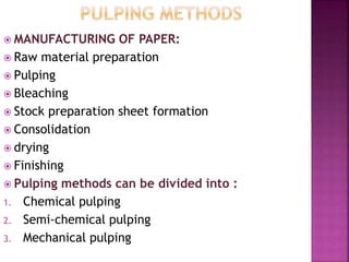  MANUFACTURING OF PAPER:
 Raw material preparation
 Pulping
 Bleaching
 Stock preparation sheet formation
 Consolidation
 drying
 Finishing
 Pulping methods can be divided into :
1. Chemical pulping
2. Semi-chemical pulping
3. Mechanical pulping
 
