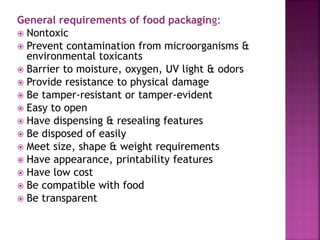 General requirements of food packaging:
 Nontoxic
 Prevent contamination from microorganisms &
environmental toxicants
 Barrier to moisture, oxygen, UV light & odors
 Provide resistance to physical damage
 Be tamper-resistant or tamper-evident
 Easy to open
 Have dispensing & resealing features
 Be disposed of easily
 Meet size, shape & weight requirements
 Have appearance, printability features
 Have low cost
 Be compatible with food
 Be transparent
 