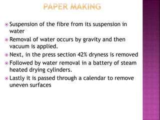  Suspension of the fibre from its suspension in
water
 Removal of water occurs by gravity and then
vacuum is applied.
 Next, in the press section 42% dryness is removed
 Followed by water removal in a battery of steam
heated drying cylinders.
 Lastly it is passed through a calendar to remove
uneven surfaces
 