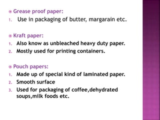  Grease proof paper:
1. Use in packaging of butter, margarain etc.
 Kraft paper:
1. Also know as unbleached heavy duty paper.
2. Mostly used for printing containers.
 Pouch papers:
1. Made up of special kind of laminated paper.
2. Smooth surface
3. Used for packaging of coffee,dehydrated
soups,milk foods etc.
 