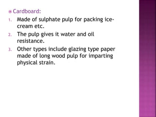  Cardboard:
1. Made of sulphate pulp for packing ice-
cream etc.
2. The pulp gives it water and oil
resistance.
3. Other types include glazing type paper
made of long wood pulp for imparting
physical strain.
 