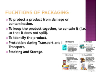  To protect a product from damage or
contamination.
 To keep the product together, to contain it (i.e.
so that it does not spill).
 To identify the product.
 Protection during Transport and Ease of
Transport.
 Stacking and Storage.
 