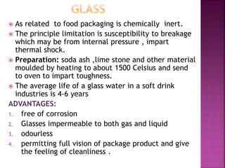  As related to food packaging is chemically inert.
 The principle limitation is susceptibility to breakage
which may be from internal pressure , impart
thermal shock.
 Preparation: soda ash ,lime stone and other material
moulded by heating to about 1500 Celsius and send
to oven to impart toughness.
 The average life of a glass water in a soft drink
industries is 4-6 years
ADVANTAGES:
1. free of corrosion
2. Glasses impermeable to both gas and liquid
3. odourless
4. permitting full vision of package product and give
the feeling of cleanliness .
 