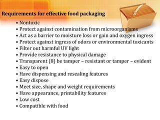 Requirements for effective food packaging
• Nontoxic
• Protect against contamination from microorganisms
• Act as a barrier to moisture loss or gain and oxygen ingress
• Protect against ingress of odors or environmental toxicants
• Filter out harmful UV light
• Provide resistance to physical damage
• Transparent (8) be tamper – resistant or tamper – evident
• Easy to open
• Have dispensing and resealing features
• Easy dispose
• Meet size, shape and weight requirements
• Have appearance, printability features
• Low cost
• Compatible with food
 