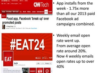 • App installs from the 
week - 1.75x more 
than all our 2013 paid 
Facebook ad 
campaigns combined. 
• Weekly email open 
rate went up. 
From average open 
rate around 20%. 
Now 4 weekly emails 
open rates up to over 
40% 
 