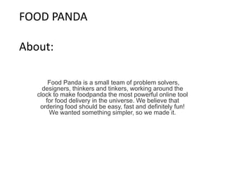 FOOD PANDA
About:
Food Panda is a small team of problem solvers,
designers, thinkers and tinkers, working around the
clock to make foodpanda the most powerful online tool
for food delivery in the universe. We believe that
ordering food should be easy, fast and definitely fun!
We wanted something simpler, so we made it.
 