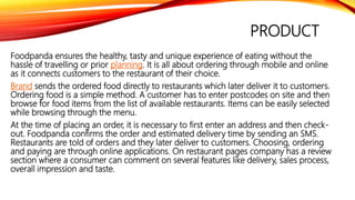 PRODUCT
Foodpanda ensures the healthy, tasty and unique experience of eating without the
hassle of travelling or prior planning. It is all about ordering through mobile and online
as it connects customers to the restaurant of their choice.
Brand sends the ordered food directly to restaurants which later deliver it to customers.
Ordering food is a simple method. A customer has to enter postcodes on site and then
browse for food items from the list of available restaurants. Items can be easily selected
while browsing through the menu.
At the time of placing an order, it is necessary to first enter an address and then check-
out. Foodpanda confirms the order and estimated delivery time by sending an SMS.
Restaurants are told of orders and they later deliver to customers. Choosing, ordering
and paying are through online applications. On restaurant pages company has a review
section where a consumer can comment on several features like delivery, sales process,
overall impression and taste.
 