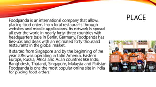 PLACEFoodpanda is an international company that allows
placing food orders from local restaurants through
websites and mobile applications. Its network is spread
all over the world in nearly forty-three countries with
headquarters base in Berlin, Germany. Foodpanda has
ties-ups and deals with an estimated forty thousand
restaurants in the global market.
It started from Singapore and by the beginning of the
year 2016 was operating in Latin America, Eastern
Europe, Russia, Africa and Asian countries like India,
Bangladesh, Thailand, Singapore, Malaysia and Pakistan.
Foodpanda is one the most popular online site in India
for placing food orders.
 