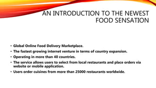 AN INTRODUCTION TO THE NEWEST
FOOD SENSATION
• Global Online Food Delivery Marketplace.
• The fastest growing internet venture in terms of country expansion.
• Operating in more than 40 countries.
• The service allows users to select from local restaurants and place orders via
website or mobile application.
• Users order cuisines from more than 25000 restaurants worldwide.
 