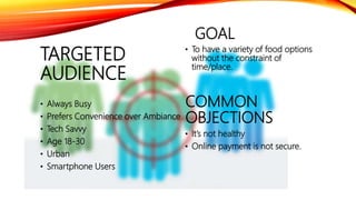 GOAL
• To have a variety of food options
without the constraint of
time/place.
COMMON
OBJECTIONS
• It’s not healthy
• Online payment is not secure.
TARGETED
AUDIENCE
• Always Busy
• Prefers Convenience over Ambiance
• Tech Savvy
• Age 18-30
• Urban
• Smartphone Users
 