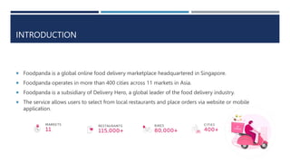 INTRODUCTION
 Foodpanda is a global online food delivery marketplace headquartered in Singapore.
 Foodpanda operates in more than 400 cities across 11 markets in Asia.
 Foodpanda is a subsidiary of Delivery Hero, a global leader of the food delivery industry.
 The service allows users to select from local restaurants and place orders via website or mobile
application.
 