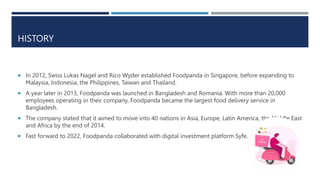 HISTORY
 In 2012, Swiss Lukas Nagel and Rico Wyder established Foodpanda in Singapore, before expanding to
Malaysia, Indonesia, the Philippines, Taiwan and Thailand.
 A year later in 2013, Foodpanda was launched in Bangladesh and Romania. With more than 20,000
employees operating in their company, Foodpanda became the largest food delivery service in
Bangladesh.
 The company stated that it aimed to move into 40 nations in Asia, Europe, Latin America, the Middle East
and Africa by the end of 2014.
 Fast forward to 2022, Foodpanda collaborated with digital investment platform Syfe.
 