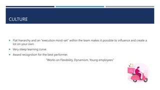 CULTURE
 Flat hierarchy and an “execution mind-set” within the team makes it possible to influence and create a
lot on your own.
 Very steep learning curve.
 Award recognition for the best performer.
“Works on Flexibility, Dynamism, Young employees”
 