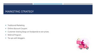 MARKETING STRATEGY
 Traditional Marketing.
 Online discount Coupon.
 Customer sharing blogs on foodpanda to win prizes.
 Referral Program.
 Tie ups with bloggers.
 