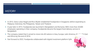 HISTORY
 In 2012, Swiss Lukas Nagel and Rico Wyder established Foodpanda in Singapore, before expanding to
Malaysia, Indo...