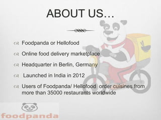 ABOUT US…
 Foodpanda or Hellofood
 Online food delivery marketplace
 Headquarter in Berlin, Germany
 Launched in India in 2012
 Users of Foodpanda/ Hellofood order cuisines from
more than 35000 restaurants worldwide
 