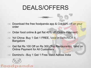 DEALS/OFFERS
 Download the free foodpanda app & Get 50% off on your
order
 Order food online & get flat 40% off (Online Payment)
 Yo! China- Buy 1 Get 1 FREE, Valid in Delhi/NCR &
Bangalore
 Get flat Rs 100 Off on Rs 300 (Top Restaurants). Valid on
Online Payment for All Customers
 Domino's - Buy 1 Get 1 Free. Valid Across India
 