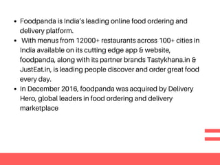 Foodpanda is India’s leading online food ordering and
delivery platform.
With menus from 12000+ restaurants across 100+ cities in
India available on its cutting edge app & website,
foodpanda, along with its partner brands Tastykhana.in &
JustEat.in, is leading people discover and order great food
every day.
In December 2016, foodpanda was acquired by Delivery
Hero, global leaders in food ordering and delivery
marketplace
 