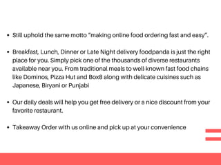 Still uphold the same motto “making online food ordering fast and easy”.
Breakfast, Lunch, Dinner or Late Night delivery foodpanda is just the right
place for you. Simply pick one of the thousands of diverse restaurants
available near you. From traditional meals to well-known fast food chains
like Dominos, Pizza Hut and Box8 along with delicate cuisines such as
Japanese, Biryani or Punjabi
Our daily deals will help you get free delivery or a nice discount from your
favorite restaurant.
Takeaway Order with us online and pick up at your convenience
 